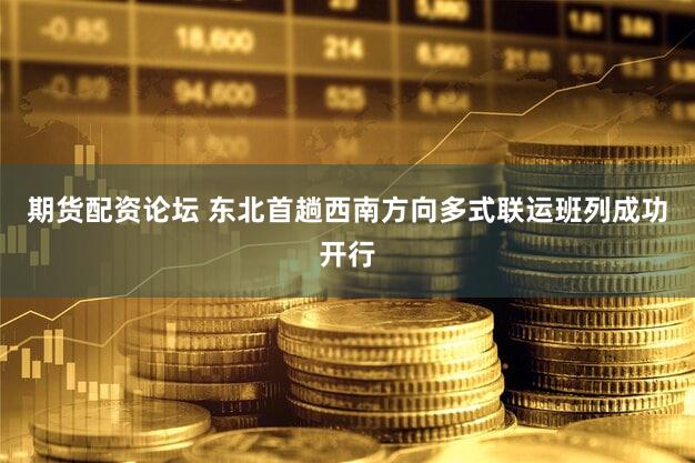 期货配资论坛 东北首趟西南方向多式联运班列成功开行