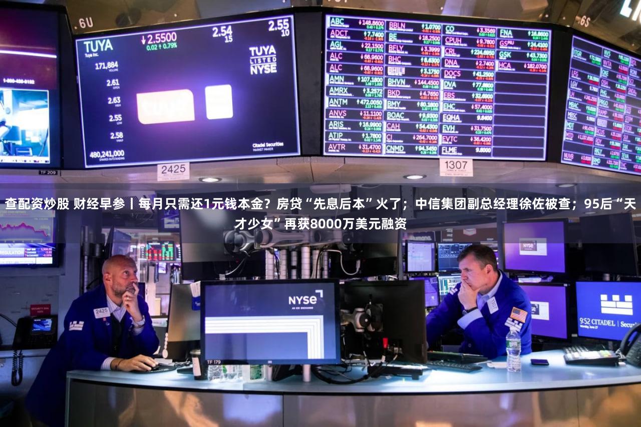 查配资炒股 财经早参丨每月只需还1元钱本金？房贷“先息后本”火了；中信集团副总经理徐佐被查；95后“天才少女”再获8000万美元融资
