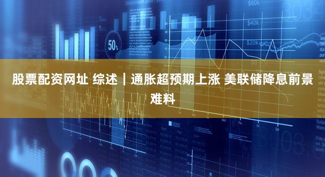 股票配资网址 综述｜通胀超预期上涨 美联储降息前景难料
