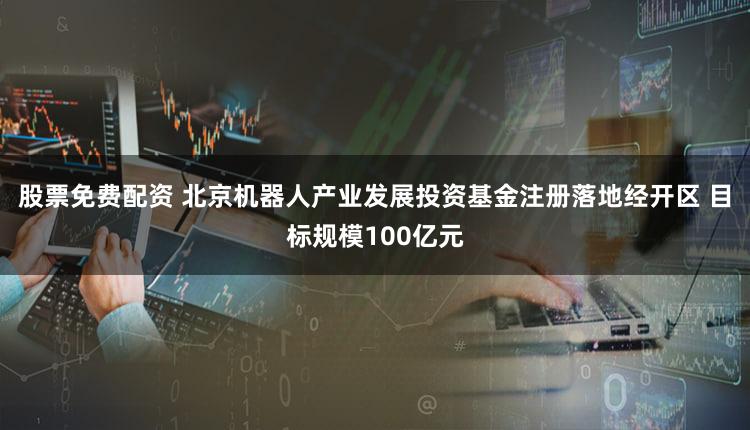 股票免费配资 北京机器人产业发展投资基金注册落地经开区 目标规模100亿元