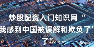 炒股配资入门知识网 “我感到中国被误解和欺负了”