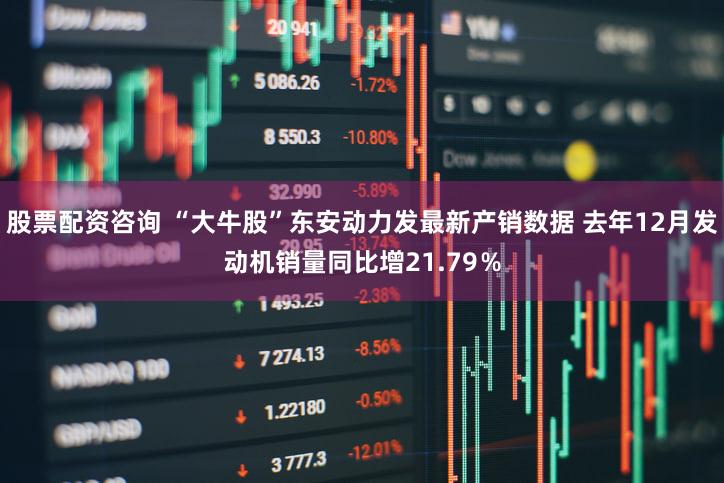 股票配资咨询 “大牛股”东安动力发最新产销数据 去年12月发动机销量同比增21.79％
