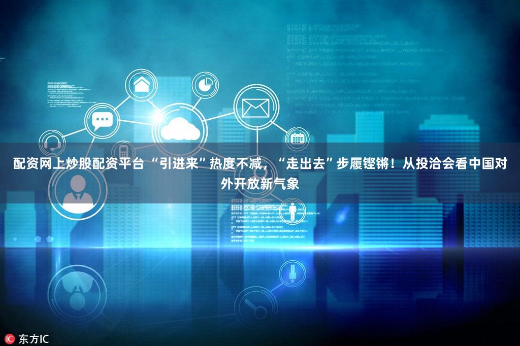 配资网上炒股配资平台 “引进来”热度不减，“走出去”步履铿锵！从投洽会看中国对外开放新气象