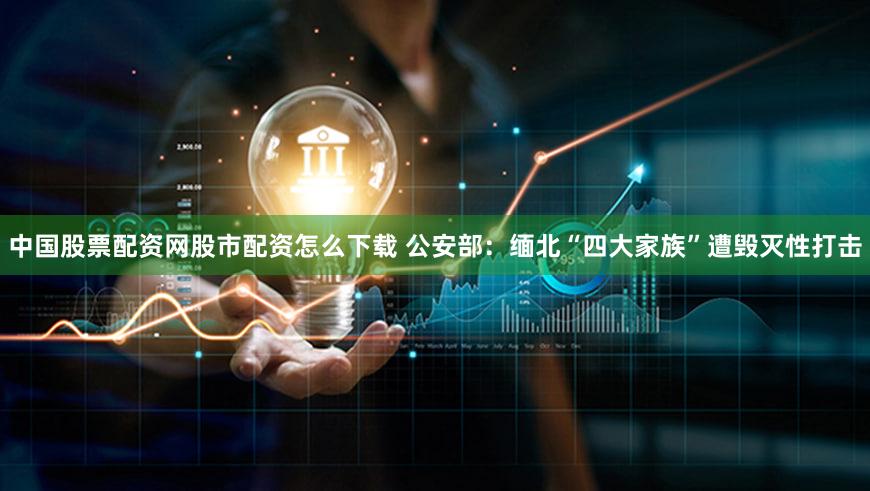中国股票配资网股市配资怎么下载 公安部:缅北“四大家族”遭毁灭性打击