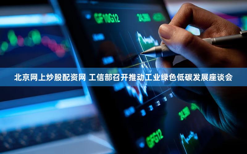 北京网上炒股配资网 工信部召开推动工业绿色低碳发展座谈会