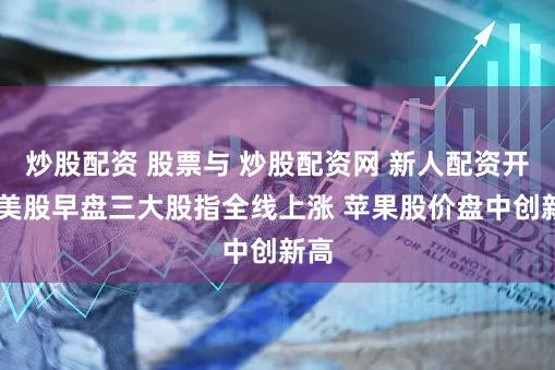 炒股配资 股票与 炒股配资网 新人配资开户 美股早盘三大股指全线上涨 苹果股价盘中创新高