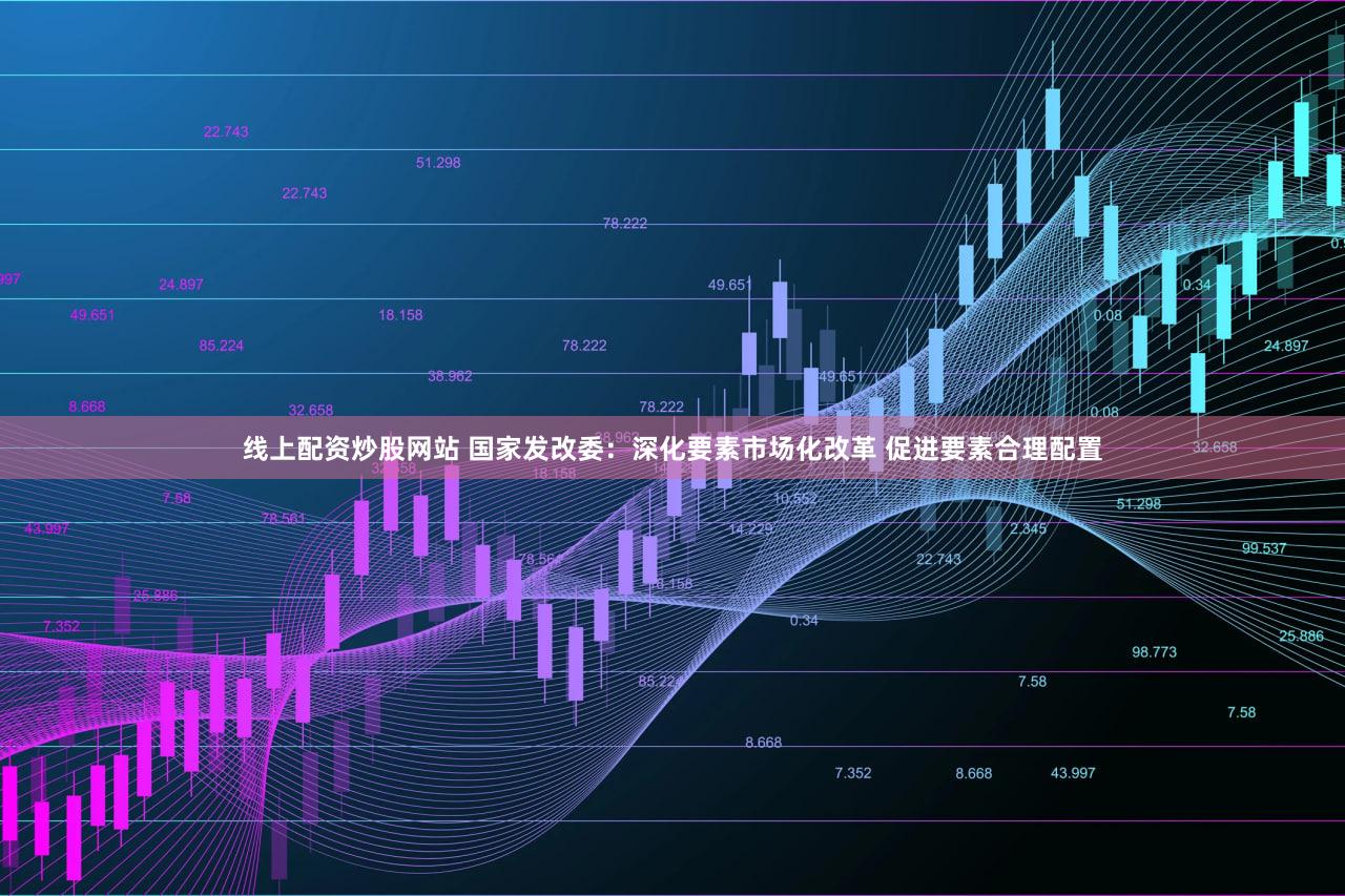 线上配资炒股网站 国家发改委：深化要素市场化改革 促进要素合理配置