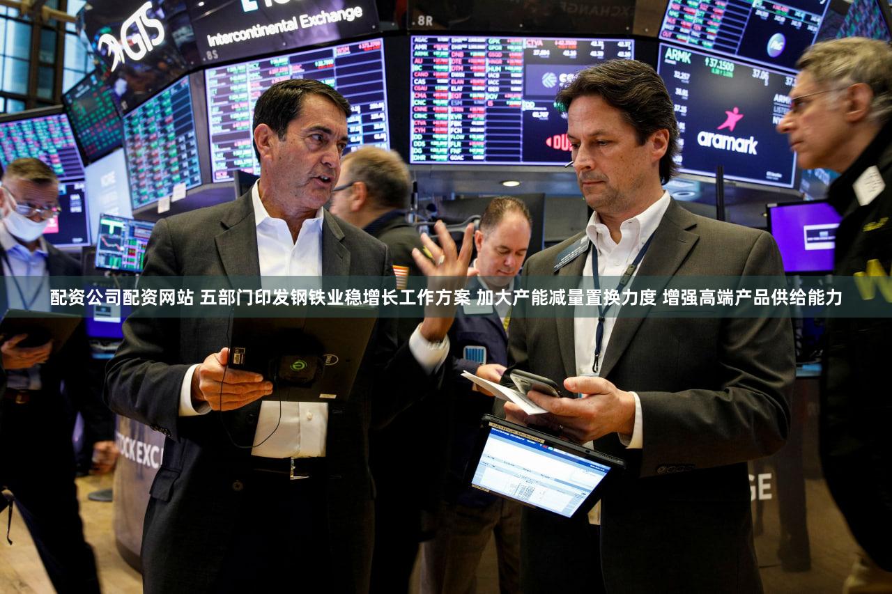 配资公司配资网站 五部门印发钢铁业稳增长工作方案 加大产能减量置换力度 增强高端产品供给能力
