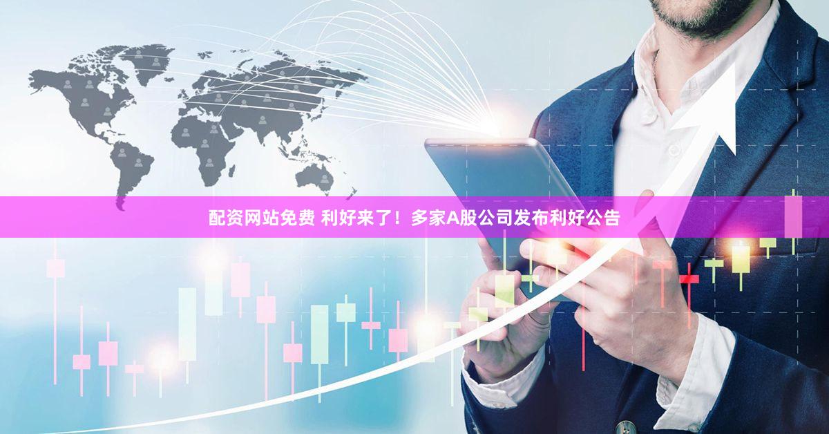 配资网站免费 利好来了！多家A股公司发布利好公告