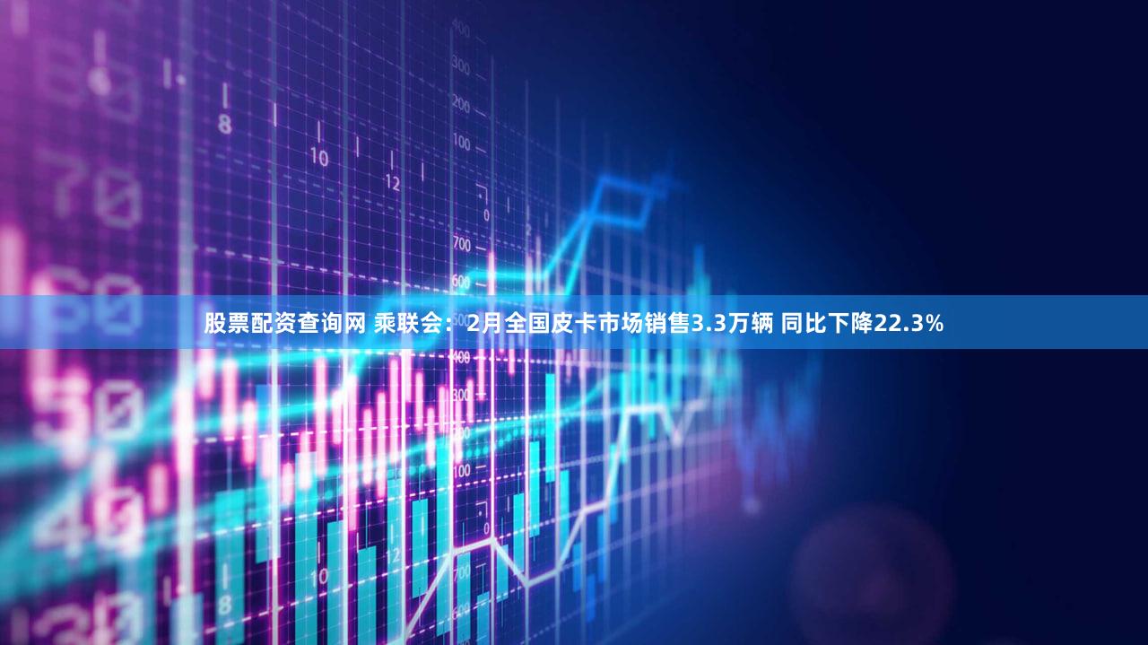 股票配资查询网 乘联会：2月全国皮卡市场销售3.3万辆 同比下降22.3%