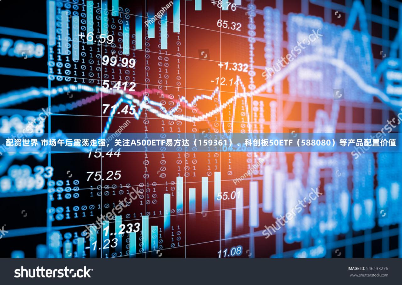 配资世界 市场午后震荡走强,关注A500ETF易方达(159361)、科创板50ETF(588080)等产品配置价值