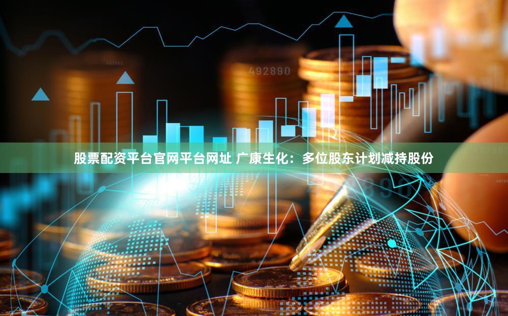 股票配资平台官网平台网址 广康生化：多位股东计划减持股份