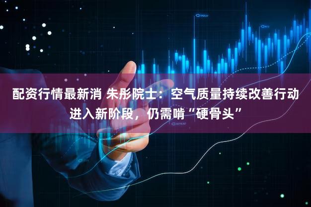 配资行情最新消 朱彤院士:空气质量持续改善行动进入新阶段,仍需啃“硬骨头”