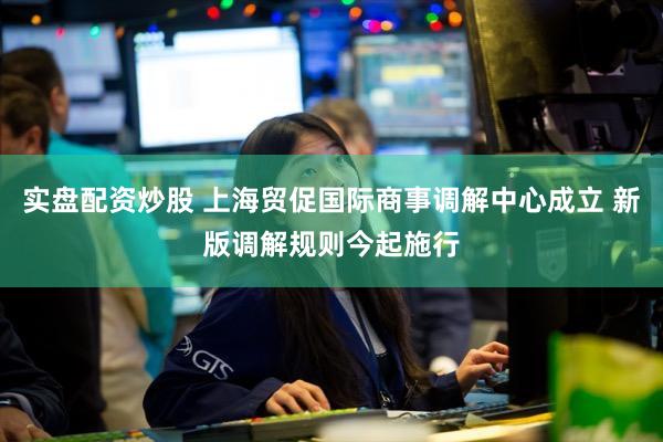 实盘配资炒股 上海贸促国际商事调解中心成立 新版调解规则今起施行