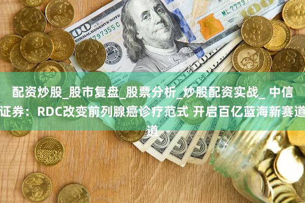 配资炒股_股市复盘_股票分析_炒股配资实战_ 中信证券：RDC改变前列腺癌诊疗范式 开启百亿蓝海新赛道