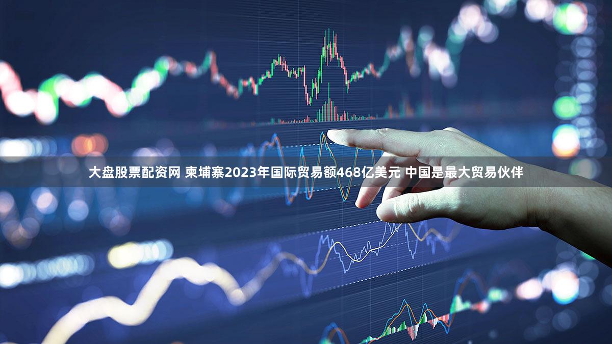 大盘股票配资网 柬埔寨2023年国际贸易额468亿美元 中国是最大贸易伙伴