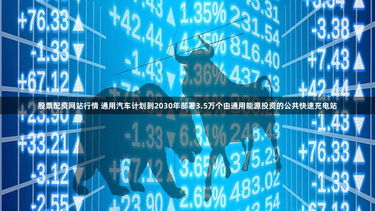 股票配资网站行情 通用汽车计划到2030年部署3.5万个由通用能源投资的公共快速充电站