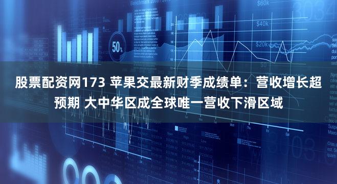 股票配资网173 苹果交最新财季成绩单:营收增长超预期 大中华区成全球唯一营收下滑区域