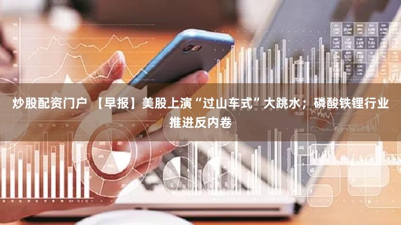 炒股配资门户 【早报】美股上演“过山车式”大跳水;磷酸铁锂行业推进反内卷