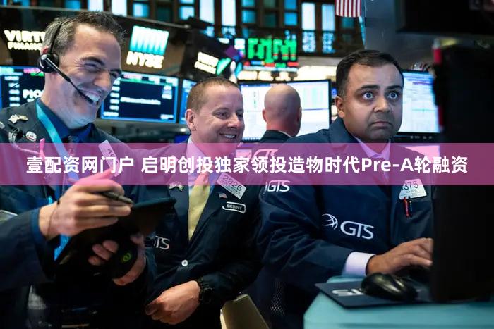 壹配资网门户 启明创投独家领投造物时代Pre-A轮融资