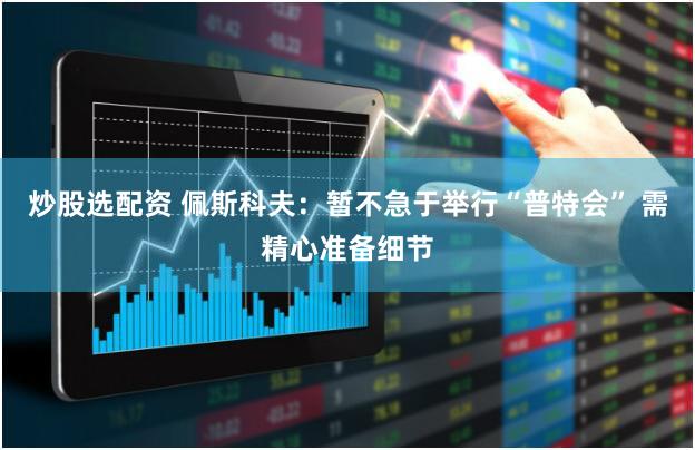 炒股选配资 佩斯科夫：暂不急于举行“普特会” 需精心准备细节