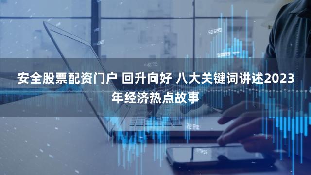 安全股票配资门户 回升向好 八大关键词讲述2023年经济热点故事
