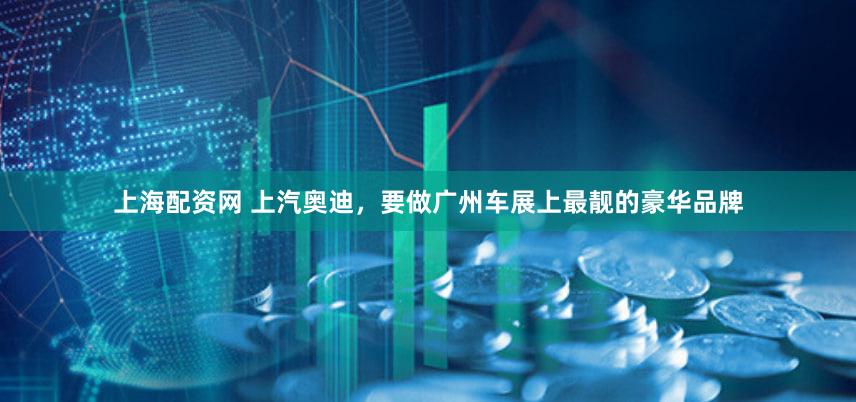 上海配资网 上汽奥迪,要做广州车展上最靓的豪华品牌