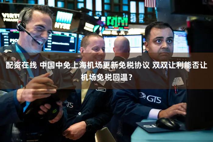 配资在线 中国中免上海机场更新免税协议 双双让利能否让机场免税回温?