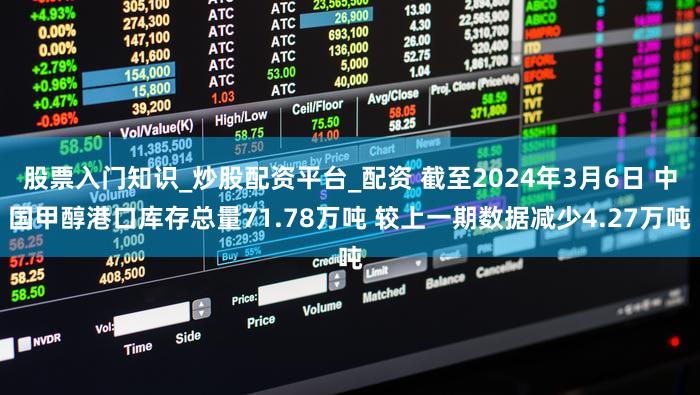 股票入门知识_炒股配资平台_配资 截至2024年3月6日 中国甲醇港口库存总量71.78万吨 较上一期数据减少4.27万吨