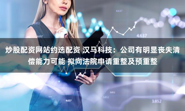 炒股配资网站约选配资 汉马科技:公司有明显丧失清偿能力可能 拟向法院申请重整及预重整