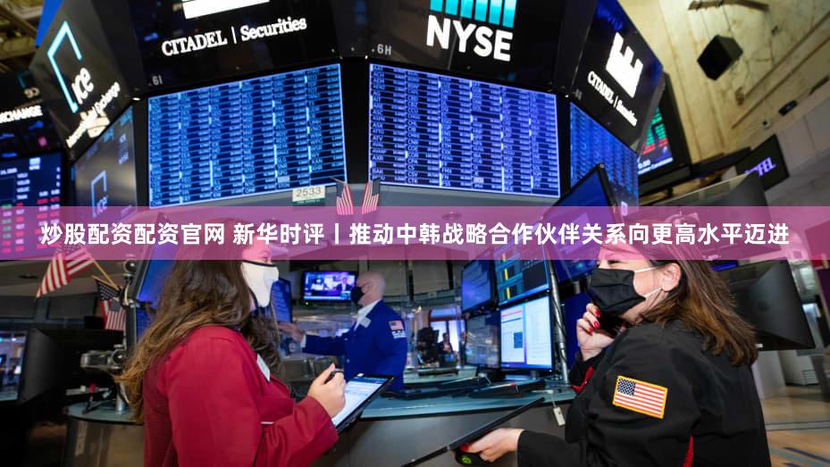 炒股配资配资官网 新华时评丨推动中韩战略合作伙伴关系向更高水平迈进