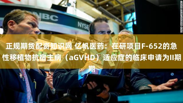 正规期货配资知识网 亿帆医药：在研项目F-652的急性移植物抗宿主病（aGVHD）适应症的临床申请为II期