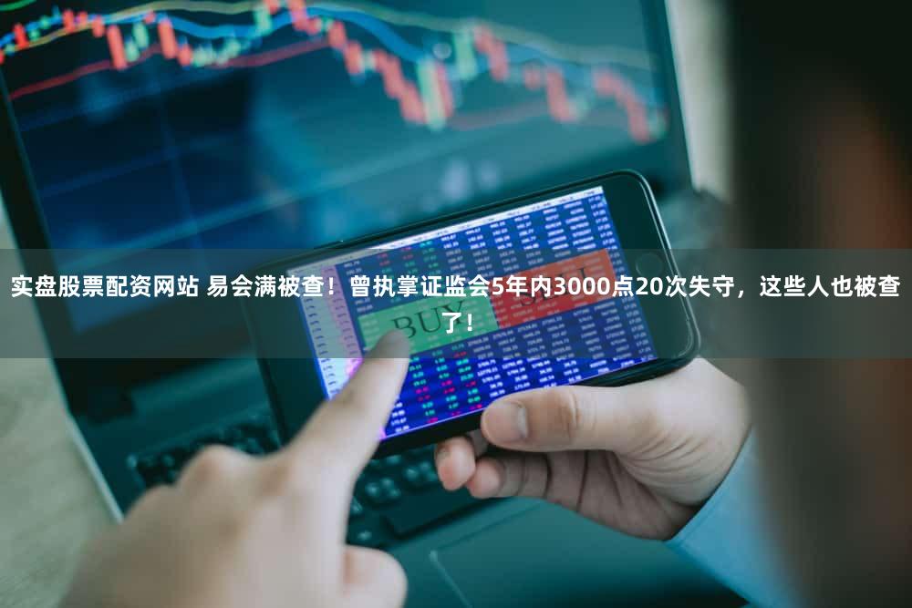 实盘股票配资网站 易会满被查!曾执掌证监会5年内3000点20次失守,这些人也被查了!