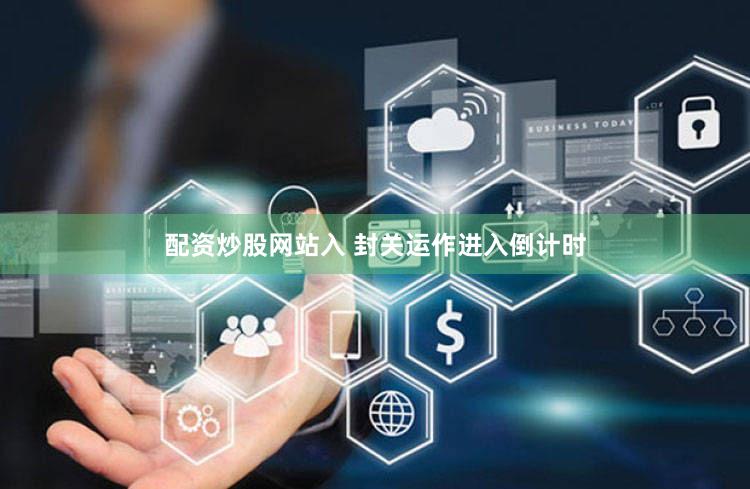 配资炒股网站入 封关运作进入倒计时