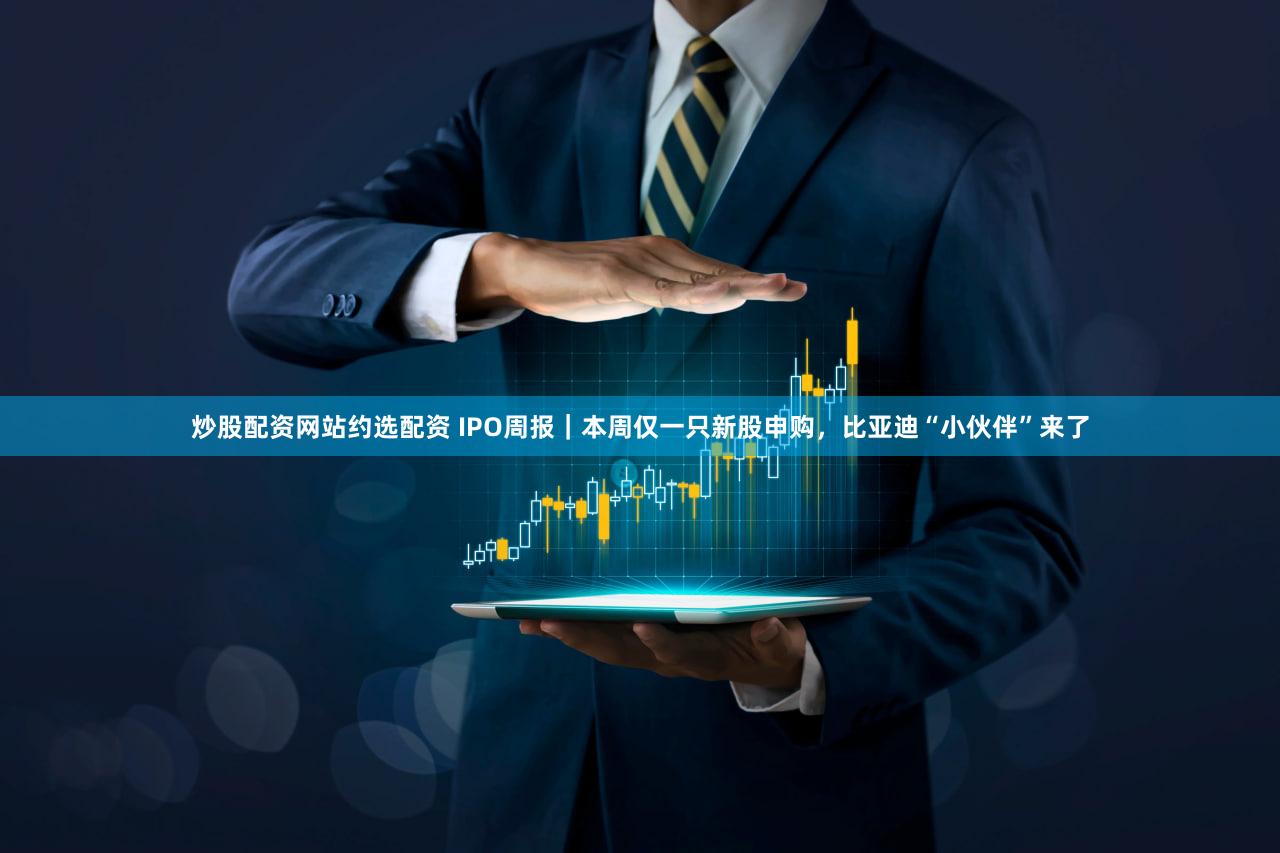 炒股配资网站约选配资 IPO周报|本周仅一只新股申购,比亚迪“小伙伴”来了