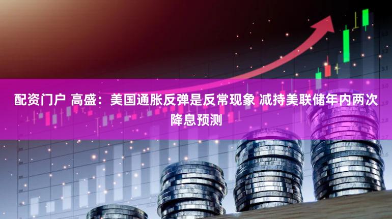 配资门户 高盛：美国通胀反弹是反常现象 减持美联储年内两次降息预测