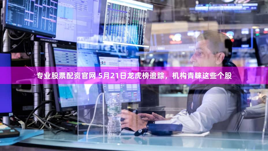 专业股票配资官网 5月21日龙虎榜追踪，机构青睐这些个股