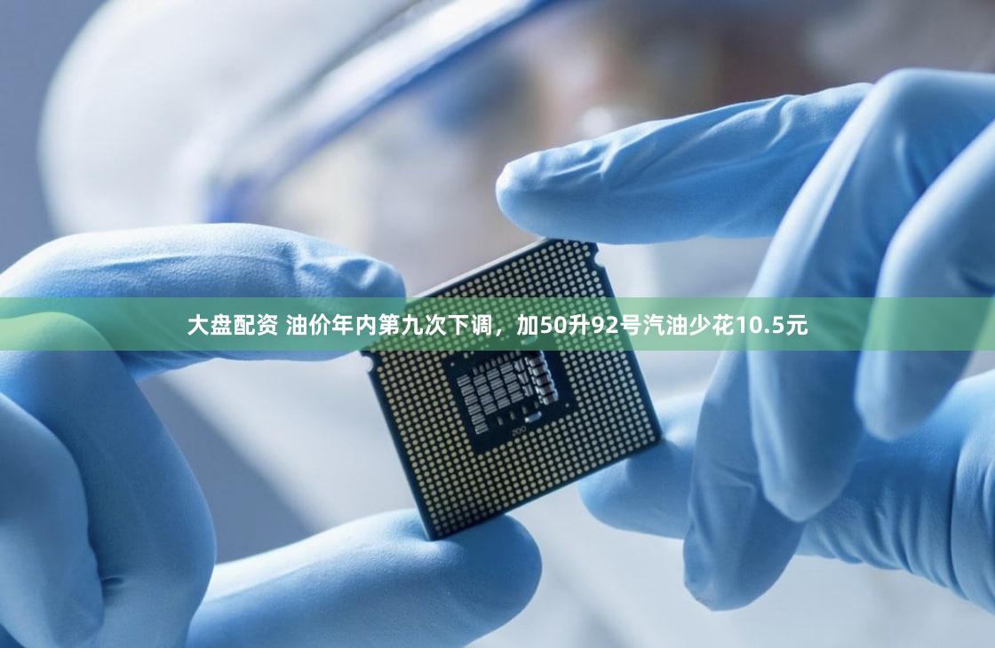 大盘配资 油价年内第九次下调，加50升92号汽油少花10.5元
