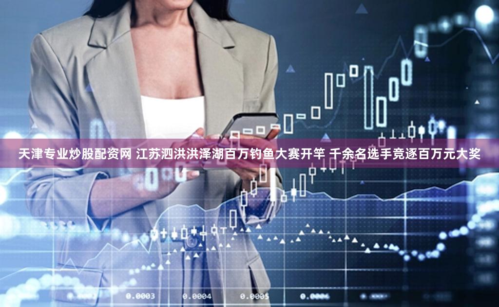 天津专业炒股配资网 江苏泗洪洪泽湖百万钓鱼大赛开竿 千余名选手竞逐百万元大奖