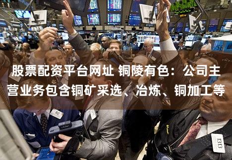 股票配资平台网址 铜陵有色：公司主营业务包含铜矿采选、冶炼、铜加工等