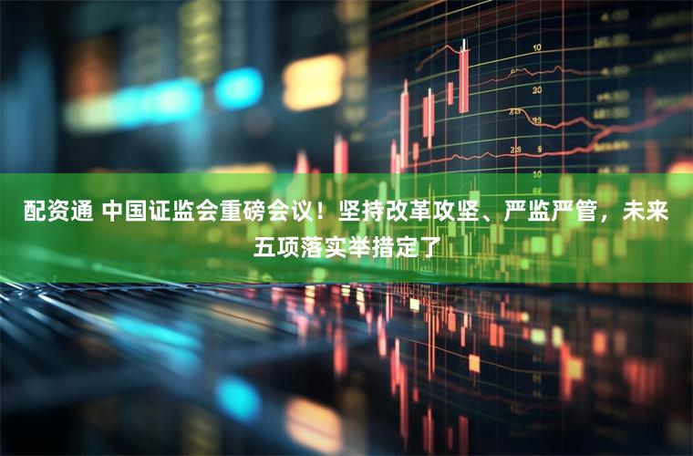 配资通 中国证监会重磅会议!坚持改革攻坚、严监严管,未来五项落实举措定了