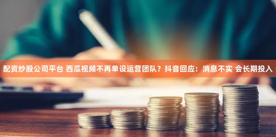 配资炒股公司平台 西瓜视频不再单设运营团队？抖音回应：消息不实 会长期投入