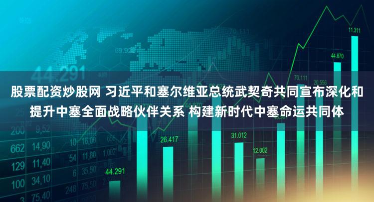 股票配资炒股网 习近平和塞尔维亚总统武契奇共同宣布深化和提升中塞全面战略伙伴关系 构建新时代中塞命运共同体