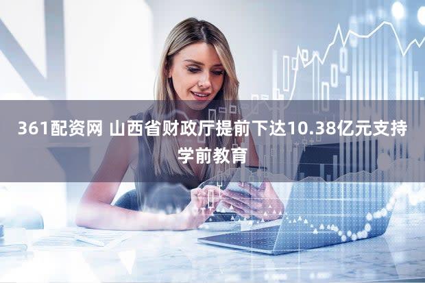 361配资网 山西省财政厅提前下达10.38亿元支持学前教育