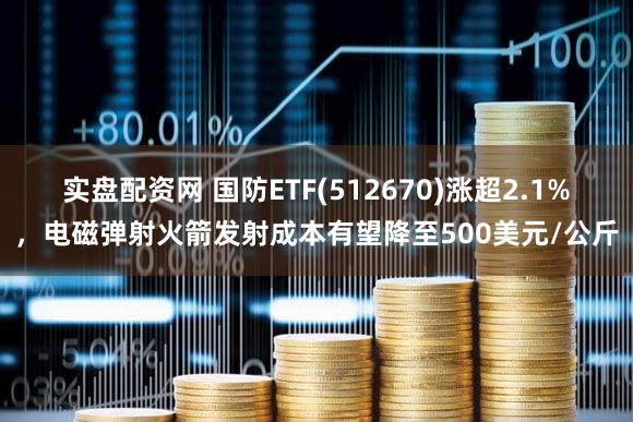 实盘配资网 国防ETF(512670)涨超2.1%，电磁弹射火箭发射成本有望降至500美元/公斤