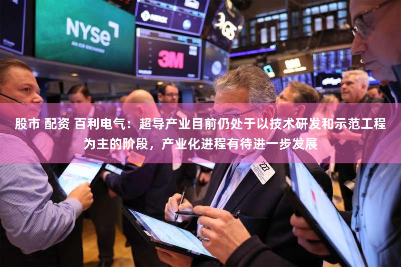 股市 配资 百利电气：超导产业目前仍处于以技术研发和示范工程为主的阶段，产业化进程有待进一步发展