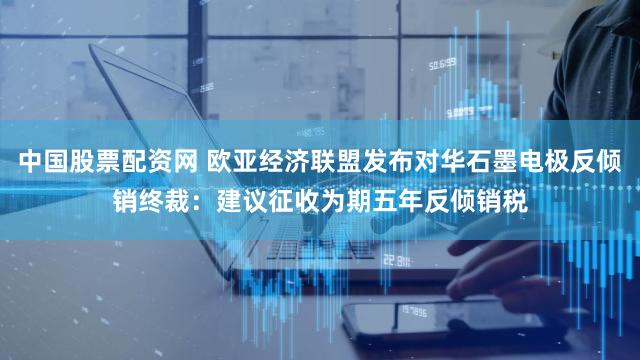 中国股票配资网 欧亚经济联盟发布对华石墨电极反倾销终裁：建议征收为期五年反倾销税