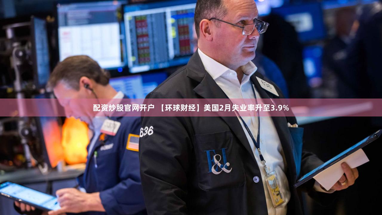配资炒股官网开户 【环球财经】美国2月失业率升至3.9%