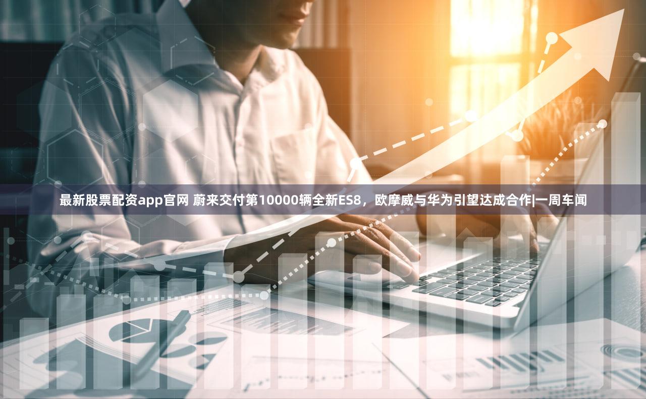 最新股票配资app官网 蔚来交付第10000辆全新ES8，欧摩威与华为引望达成合作|一周车闻