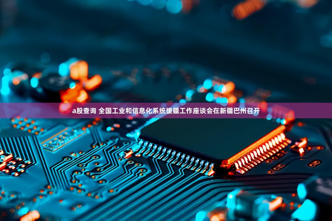 a股查询 全国工业和信息化系统援疆工作座谈会在新疆巴州召开